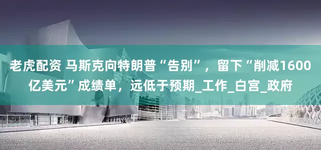 老虎配资 马斯克向特朗普“告别”，留下“削减1600亿美元”成绩单，远低于预期_工作_白宫_政府