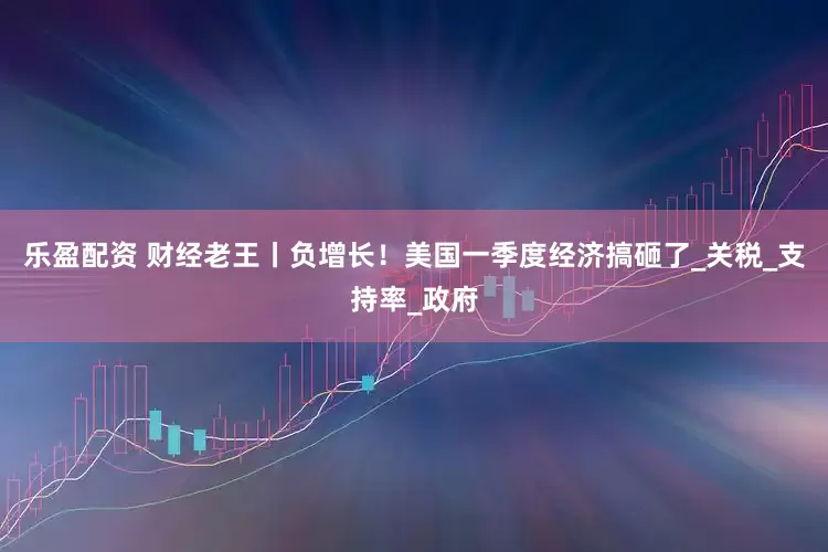 乐盈配资 财经老王丨负增长！美国一季度经济搞砸了_关税_支持率_政府