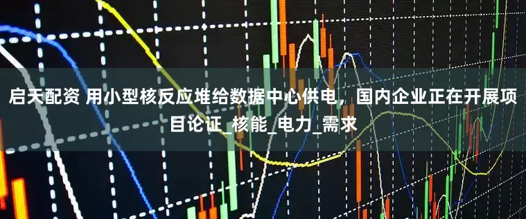 启天配资 用小型核反应堆给数据中心供电，国内企业正在开展项目论证_核能_电力_需求