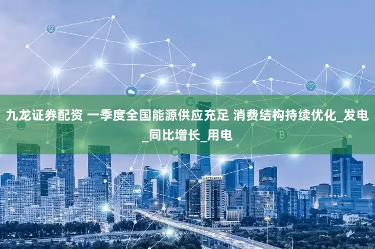 九龙证券配资 一季度全国能源供应充足 消费结构持续优化_发电_同比增长_用电