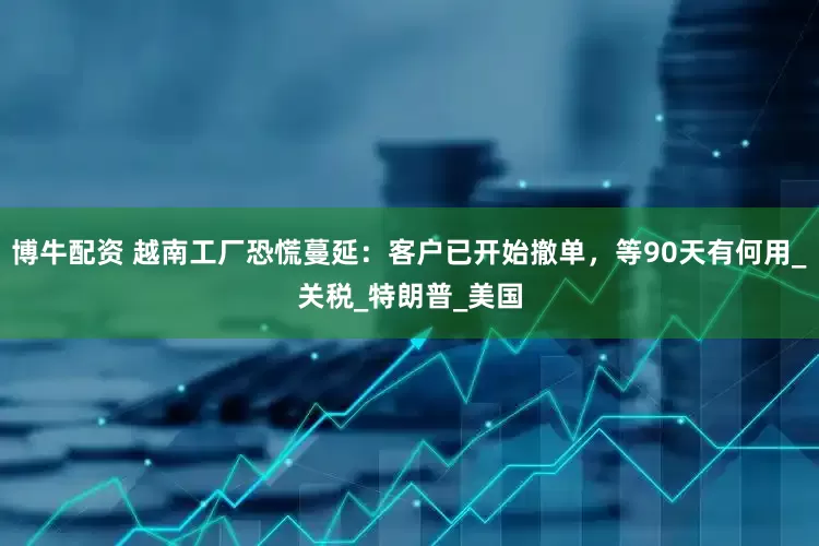 博牛配资 越南工厂恐慌蔓延：客户已开始撤单，等90天有何用_关税_特朗普_美国