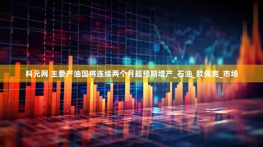 科元网 主要产油国将连续两个月超预期增产_石油_欧佩克_市场