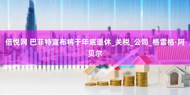 倍悦网 巴菲特宣布将于年底退休_关税_公司_格雷格·阿贝尔