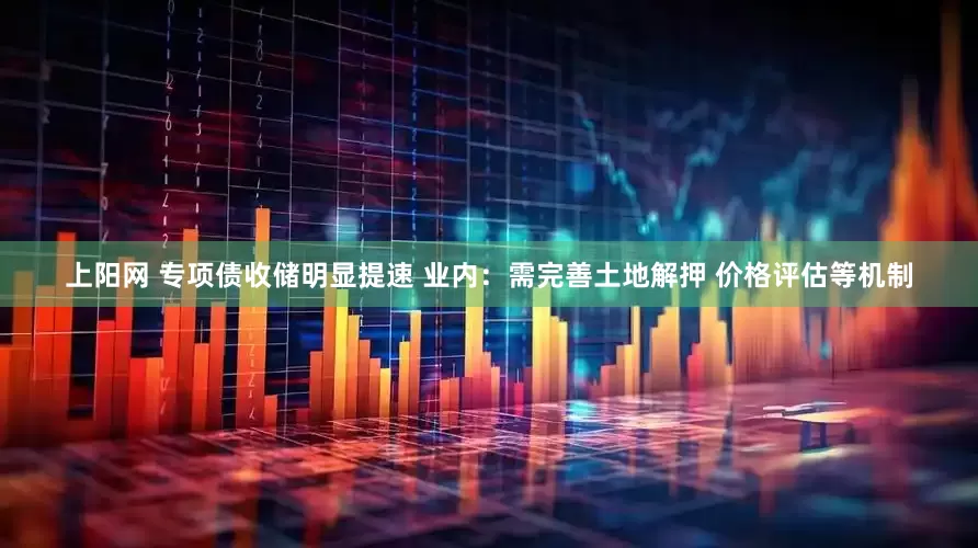 上阳网 专项债收储明显提速 业内：需完善土地解押 价格评估等机制