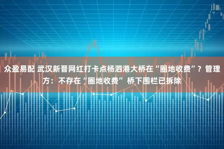 众盈易配 武汉新晋网红打卡点杨泗港大桥在“圈地收费”？管理方：不存在“圈地收费” 桥下围栏已拆除