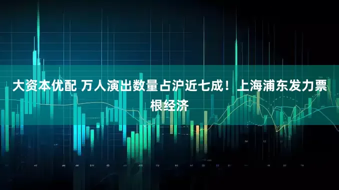 大资本优配 万人演出数量占沪近七成！上海浦东发力票根经济