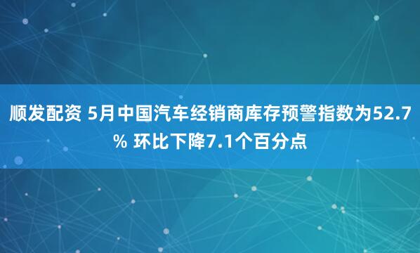 顺发配资 5月中国汽车经销商库存预警指数为52.7% 环比下降7.1个百分点