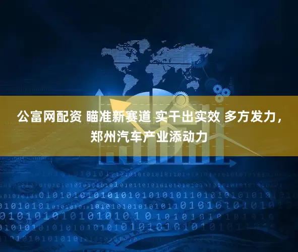 公富网配资 瞄准新赛道 实干出实效 多方发力，郑州汽车产业添动力