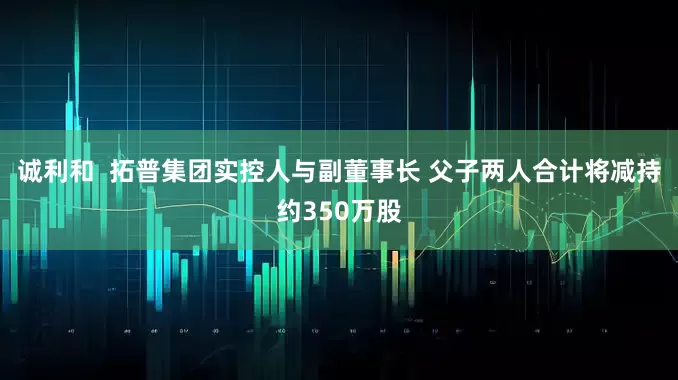 诚利和  拓普集团实控人与副董事长 父子两人合计将减持约350万股