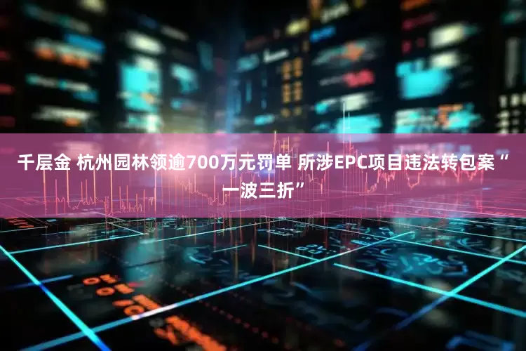 千层金 杭州园林领逾700万元罚单 所涉EPC项目违法转包案“一波三折”