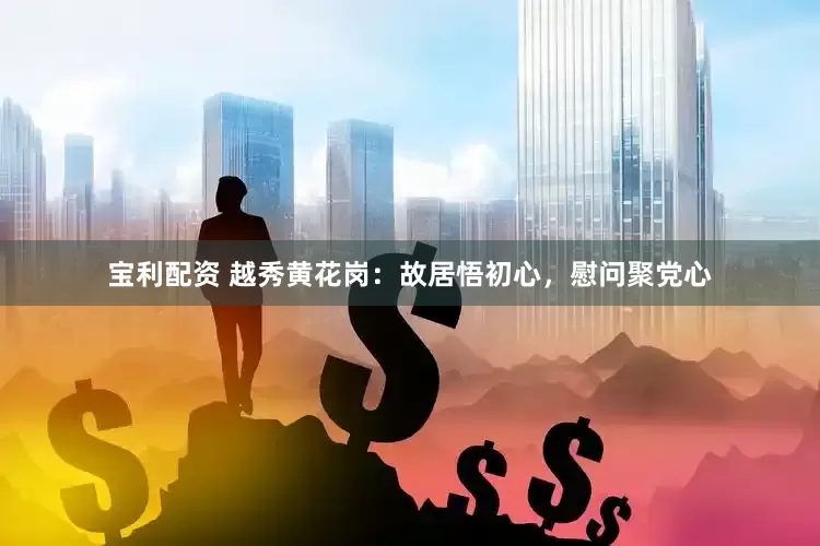 宝利配资 越秀黄花岗：故居悟初心，慰问聚党心