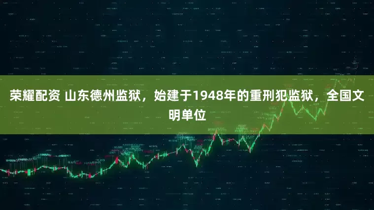 荣耀配资 山东德州监狱，始建于1948年的重刑犯监狱，全国文明单位