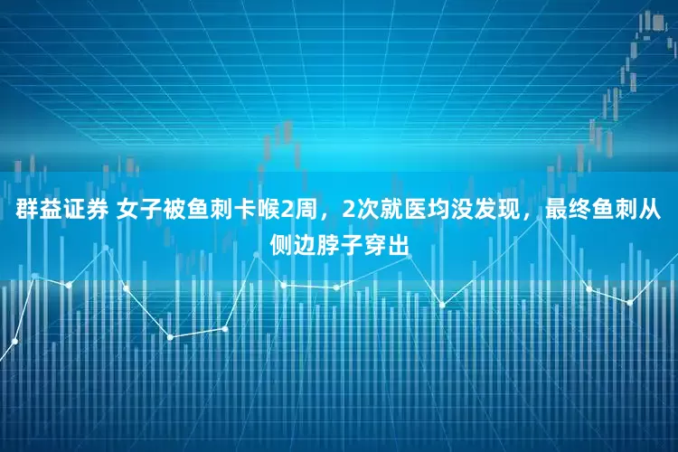 群益证券 女子被鱼刺卡喉2周，2次就医均没发现，最终鱼刺从侧边脖子穿出