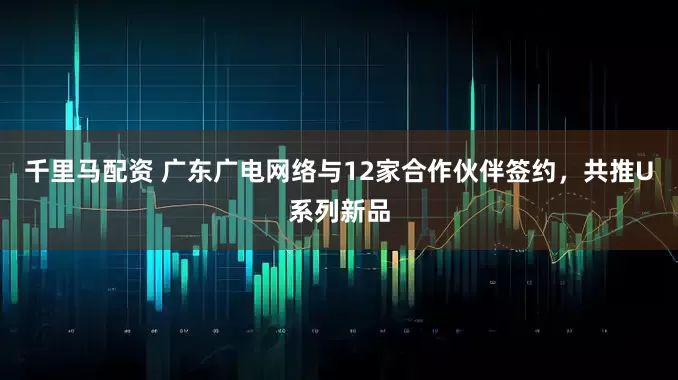 千里马配资 广东广电网络与12家合作伙伴签约，共推U系列新品