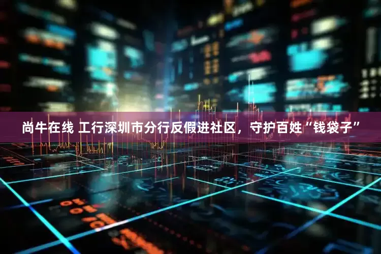 尚牛在线 工行深圳市分行反假进社区，守护百姓“钱袋子”