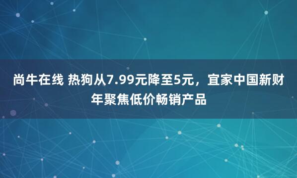 尚牛在线 热狗从7.99元降至5元，宜家中国新财年聚焦低价畅销产品