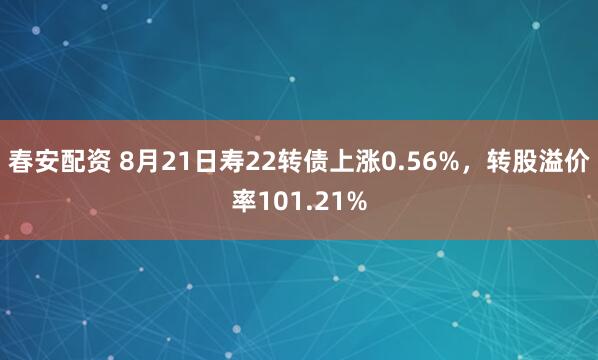 春安配资 8月21日寿22转债上涨0.56%，转股溢价率101.21%