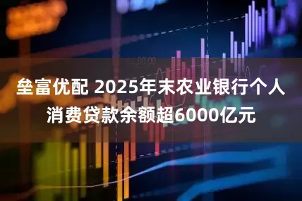 垒富优配 2025年末农业银行个人消费贷款余额超6000亿元