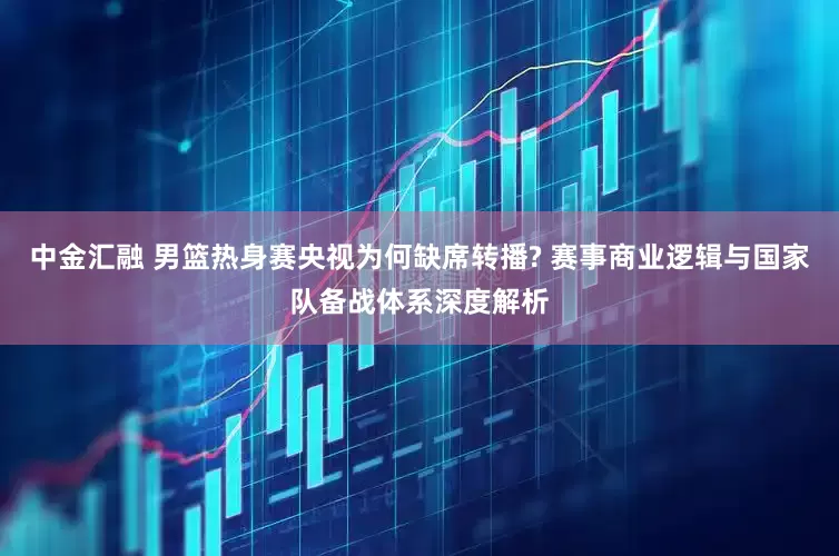 中金汇融 男篮热身赛央视为何缺席转播? 赛事商业逻辑与国家队备战体系深度解析